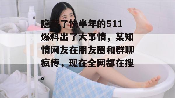 隐藏了快半年的511爆料出了大事情，某知情网友在朋友圈和群聊疯传，现在全网都在搜。
